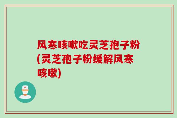风寒咳嗽吃灵芝孢子粉(灵芝孢子粉缓解风寒咳嗽)