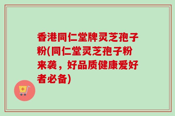香港同仁堂牌灵芝孢子粉(同仁堂灵芝孢子粉来袭，好品质健康爱好者必备)
