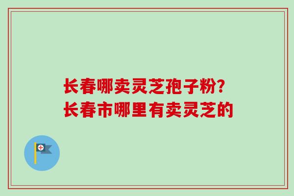 长春哪卖灵芝孢子粉？长春市哪里有卖灵芝的