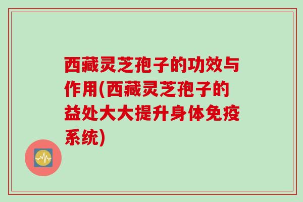 西藏灵芝孢子的功效与作用(西藏灵芝孢子的益处大大提升身体免疫系统)