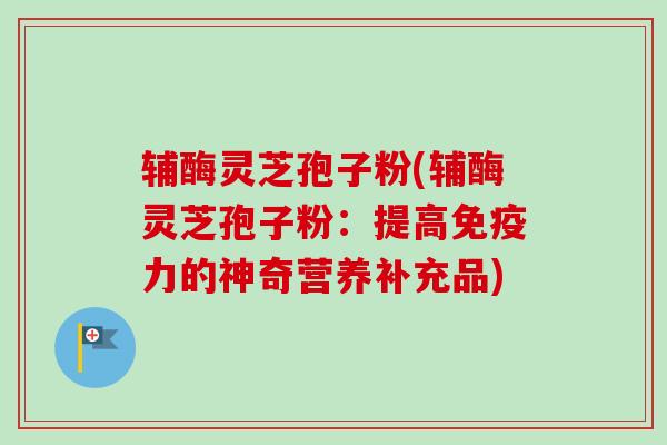 辅酶灵芝孢子粉(辅酶灵芝孢子粉:提高免疫力的神奇营养补充品)