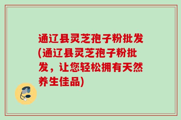 通辽县灵芝孢子粉批发(通辽县灵芝孢子粉批发，让您轻松拥有天然养生佳品)