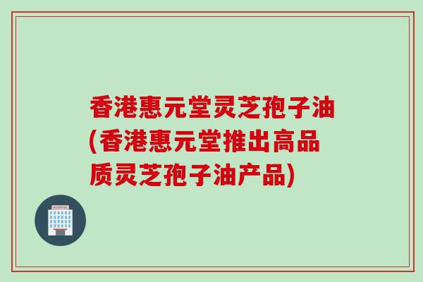 香港惠元堂灵芝孢子油(香港惠元堂推出高品质灵芝孢子油产品)