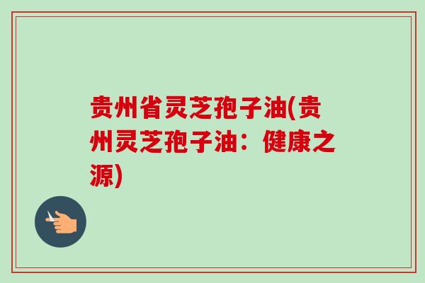 贵州省灵芝孢子油(贵州灵芝孢子油：健康之源)