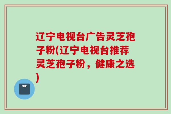辽宁电视台广告灵芝孢子粉(辽宁电视台推荐灵芝孢子粉，健康之选)