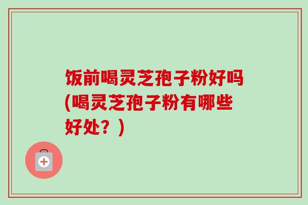 饭前喝灵芝孢子粉好吗(喝灵芝孢子粉有哪些好处？)