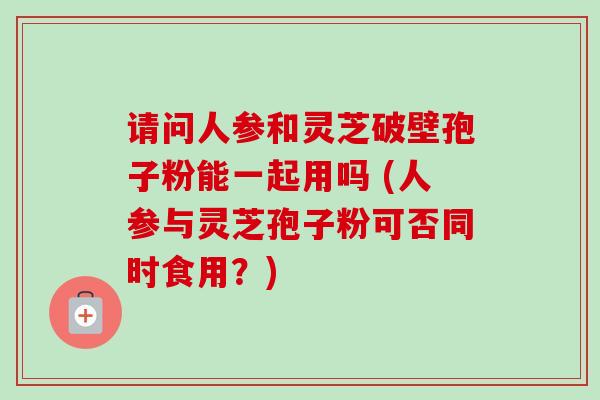 请问人参和灵芝破壁孢子粉能一起用吗 (人参与灵芝孢子粉可否同时食用？)