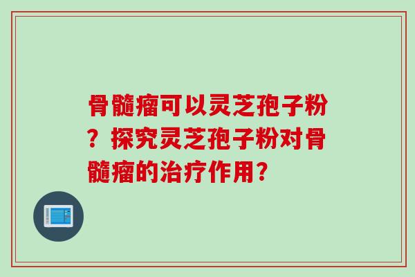 骨髓瘤可以灵芝孢子粉？探究灵芝孢子粉对骨髓瘤的治疗作用？