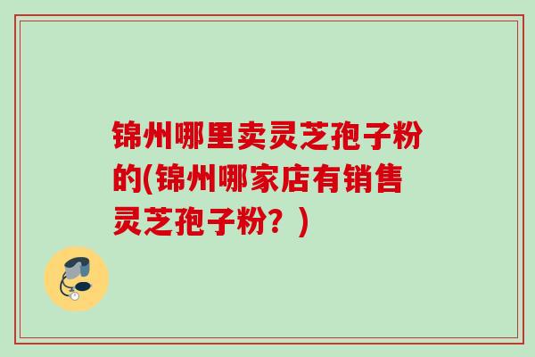 锦州哪里卖灵芝孢子粉的(锦州哪家店有销售灵芝孢子粉？)