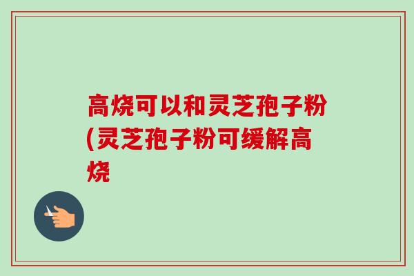高烧可以和灵芝孢子粉(灵芝孢子粉可缓解高烧