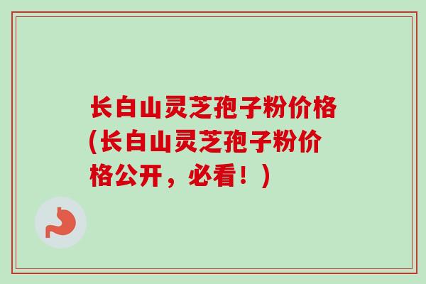 长白山灵芝孢子粉价格(长白山灵芝孢子粉价格公开,必看!)