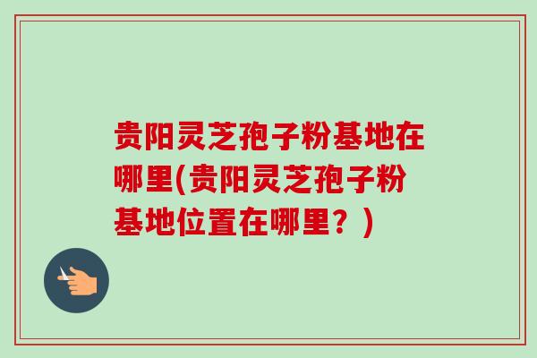 贵阳灵芝孢子粉基地在哪里(贵阳灵芝孢子粉基地位置在哪里？)