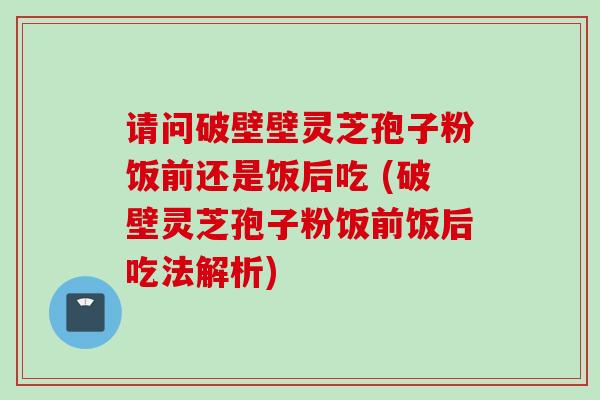 请问破壁壁灵芝孢子粉饭前还是饭后吃 (破壁灵芝孢子粉饭前饭后吃法解析)