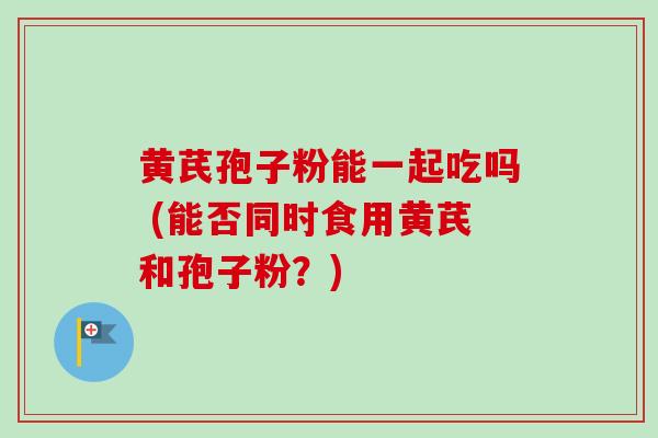 黄芪孢子粉能一起吃吗 (能否同时食用黄芪和孢子粉?)