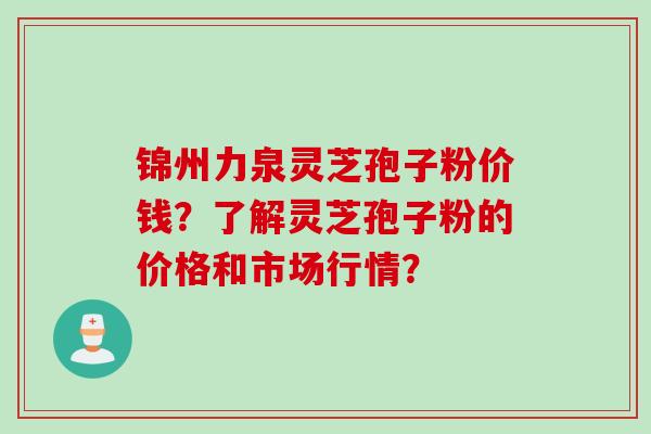 锦州力泉灵芝孢子粉价钱?了解灵芝孢子粉的价格和市场行情?