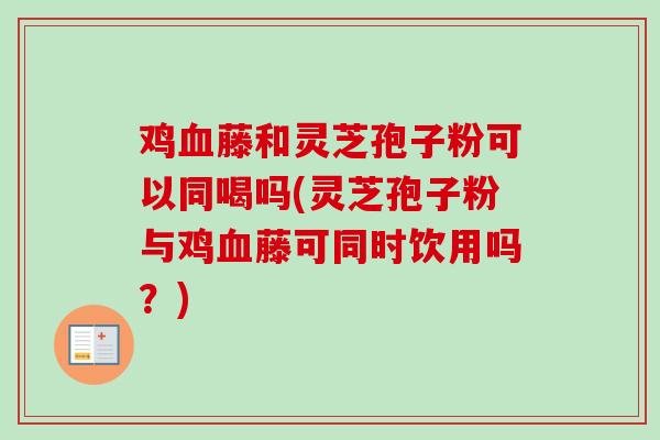 鸡血藤和灵芝孢子粉可以同喝吗(灵芝孢子粉与鸡血藤可同时饮用吗?)