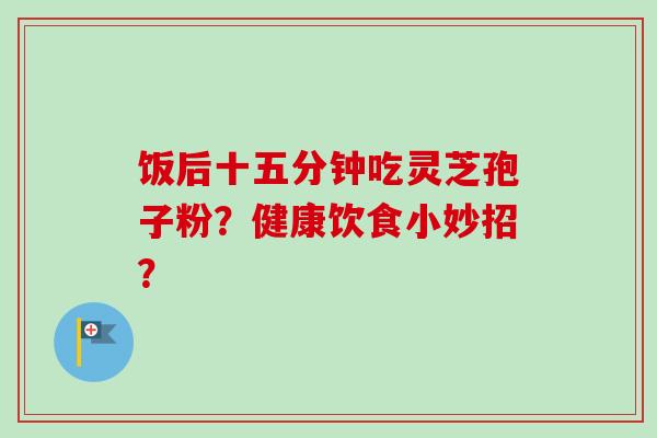 饭后十五分钟吃灵芝孢子粉？健康饮食小妙招？