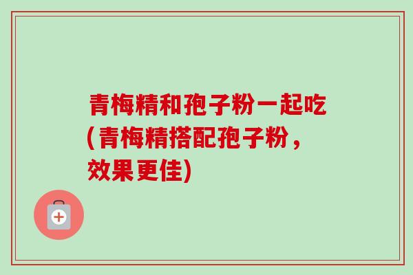 青梅精和孢子粉一起吃(青梅精搭配孢子粉,效果更佳)