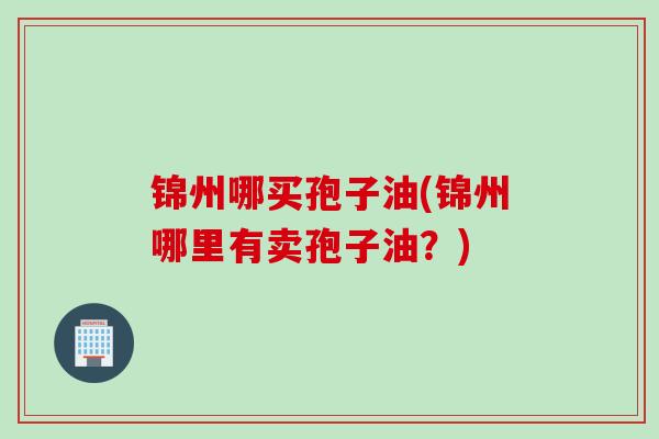 锦州哪买孢子油(锦州哪里有卖孢子油？)