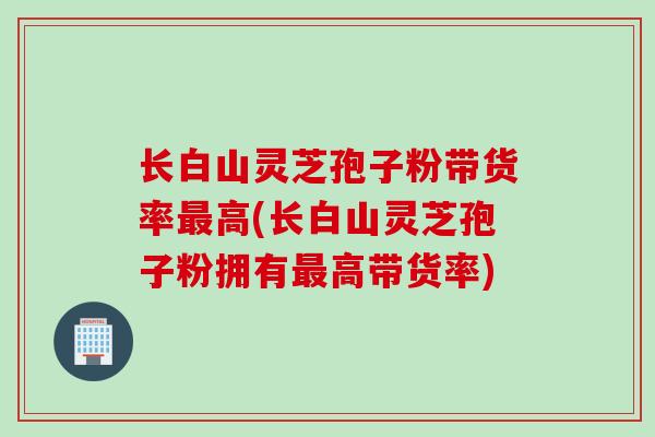 长白山灵芝孢子粉带货率最高(长白山灵芝孢子粉拥有最高带货率)