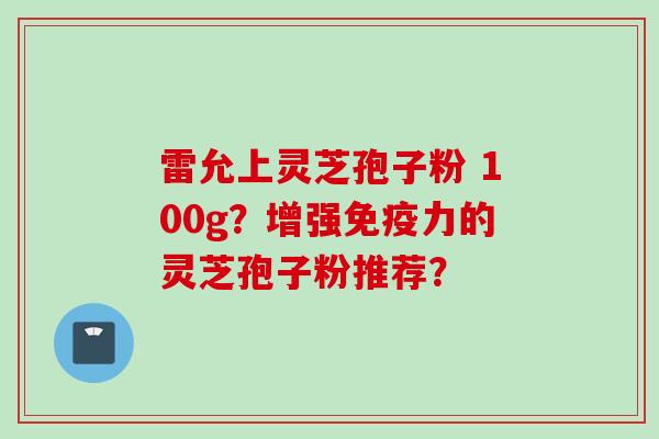 雷允上灵芝孢子粉 100g？增强免疫力的灵芝孢子粉推荐？