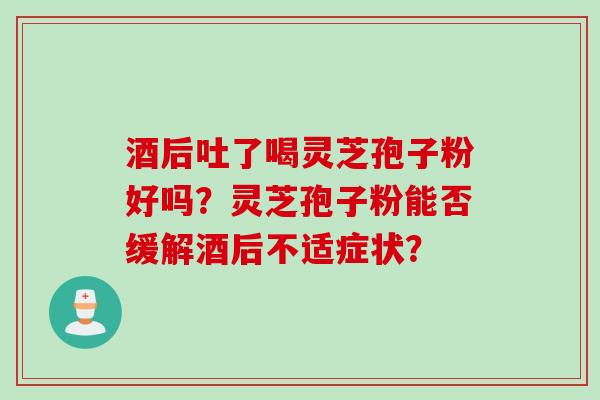 酒后吐了喝灵芝孢子粉好吗?灵芝孢子粉能否缓解酒后不适症状?
