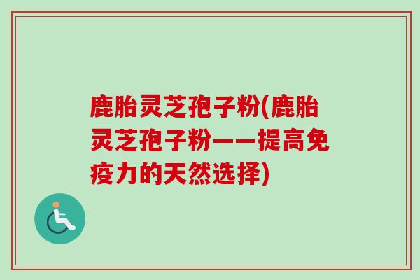 鹿胎灵芝孢子粉(鹿胎灵芝孢子粉——提高免疫力的天然选择)