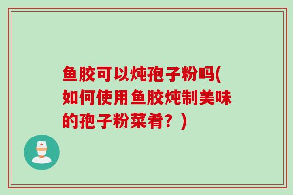 鱼胶可以炖孢子粉吗(如何使用鱼胶炖制美味的孢子粉菜肴?)