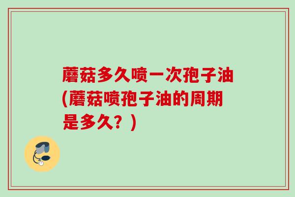 蘑菇多久喷一次孢子油(蘑菇喷孢子油的周期是多久?)