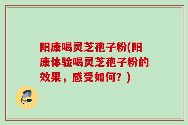 阳康喝灵芝孢子粉(阳康体验喝灵芝孢子粉的效果,感受如何?)