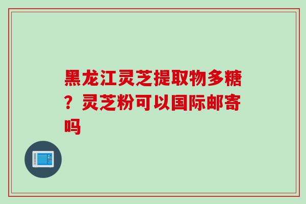 黑龙江灵芝提取物多糖?灵芝粉可以国际邮寄吗