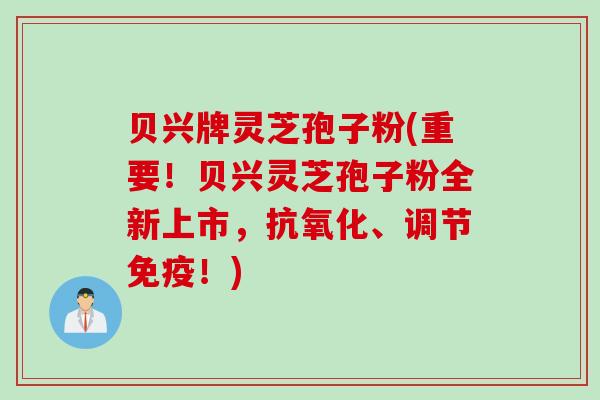 贝兴牌灵芝孢子粉(重要!贝兴灵芝孢子粉全新上市,抗氧化、调节免疫!)