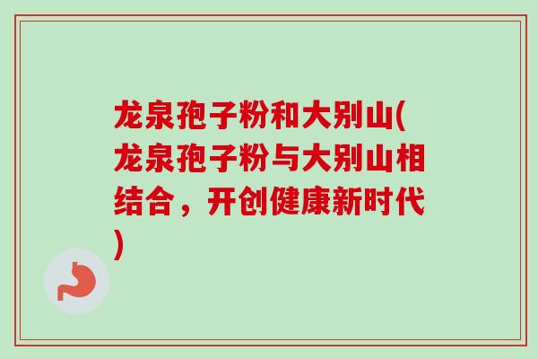 龙泉孢子粉和大别山(龙泉孢子粉与大别山相结合,开创健康新时代) 龙泉孢子粉和大别山(龙泉孢子粉与大别山相结合,开创健康新时代)