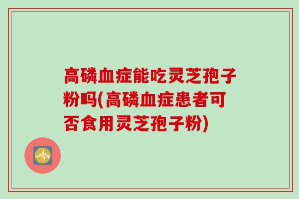 高磷血症能吃灵芝孢子粉吗(高磷血症患者可否食用灵芝孢子粉)