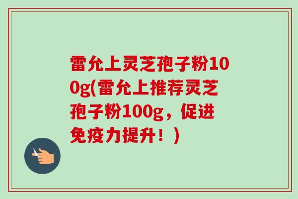 雷允上灵芝孢子粉100g(雷允上推荐灵芝孢子粉100g,促进免疫力提升!) 雷允上灵芝孢子粉100g(雷允上推荐灵芝孢子粉100g,促进免疫力提升!)