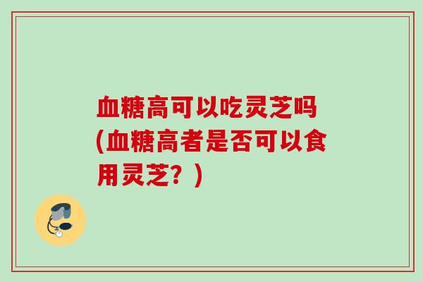 血糖高可以吃灵芝吗 (血糖高者是否可以食用灵芝？)