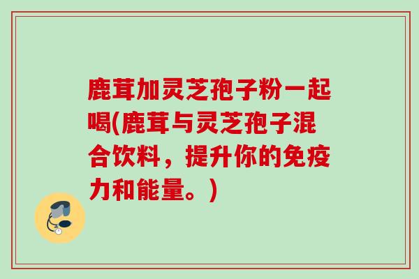 鹿茸加灵芝孢子粉一起喝(鹿茸与灵芝孢子混合饮料，提升你的免疫力和能量。)