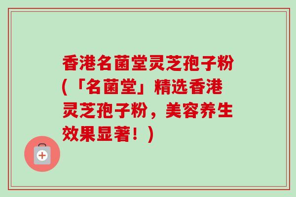 香港名菌堂灵芝孢子粉(「名菌堂」精选香港灵芝孢子粉，美容养生效果显著！)