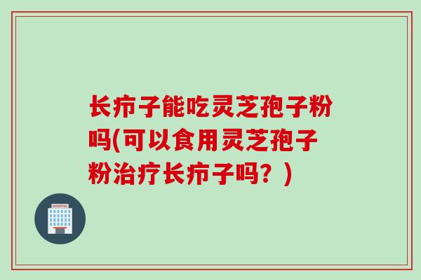 长疖子能吃灵芝孢子粉吗(可以食用灵芝孢子粉治疗长疖子吗?)