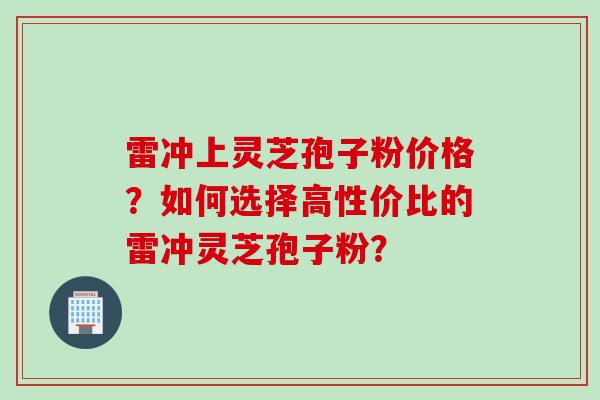 雷冲上灵芝孢子粉价格？如何选择高性价比的雷冲灵芝孢子粉？