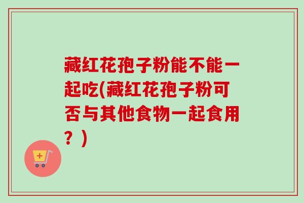 藏红花孢子粉能不能一起吃(藏红花孢子粉可否与其他食物一起食用?)