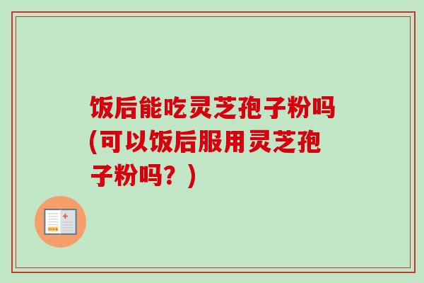 饭后能吃灵芝孢子粉吗(可以饭后服用灵芝孢子粉吗？)