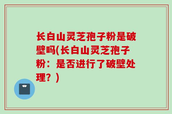 长白山灵芝孢子粉是破壁吗(长白山灵芝孢子粉：是否进行了破壁处理？)