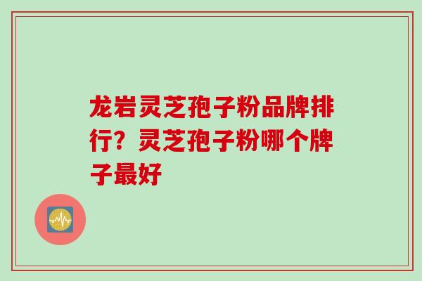 龙岩灵芝孢子粉品牌排行？灵芝孢子粉哪个牌子最好