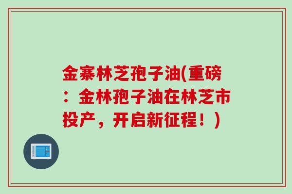金寨林芝孢子油(重磅:金林孢子油在林芝市投产,开启新征程!) 金寨林芝孢子油(重磅:金林孢子油在林芝市投产,开启新征程!)