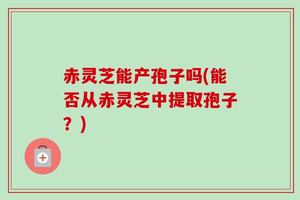 赤灵芝能产孢子吗(能否从赤灵芝中提取孢子?) 赤灵芝能产孢子吗(能否从赤灵芝中提取孢子?)