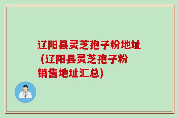 辽阳县灵芝孢子粉地址 (辽阳县灵芝孢子粉销售地址汇总)