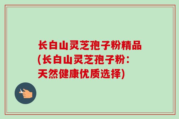 长白山灵芝孢子粉精品(长白山灵芝孢子粉:天然健康优质选择)