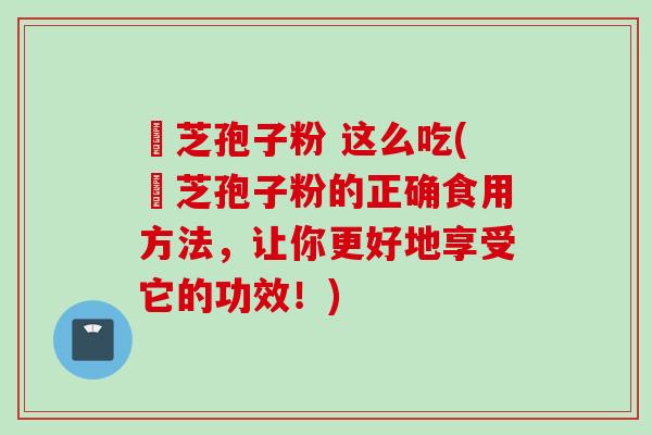 靈芝孢子粉 这么吃(靈芝孢子粉的正确食用方法，让你更好地享受它的功效！)