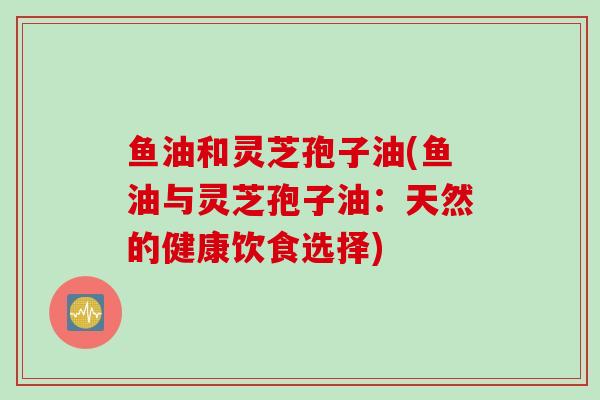 鱼油和灵芝孢子油(鱼油与灵芝孢子油：天然的健康饮食选择)